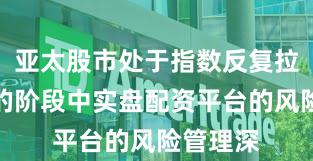 亚太股市处于指数反复拉锯阶段的阶段中实盘配资平台的风险管理深