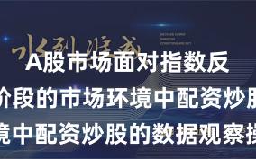 A股市场面对指数反复拉锯阶段的市场环境中配资炒股的数据观察操