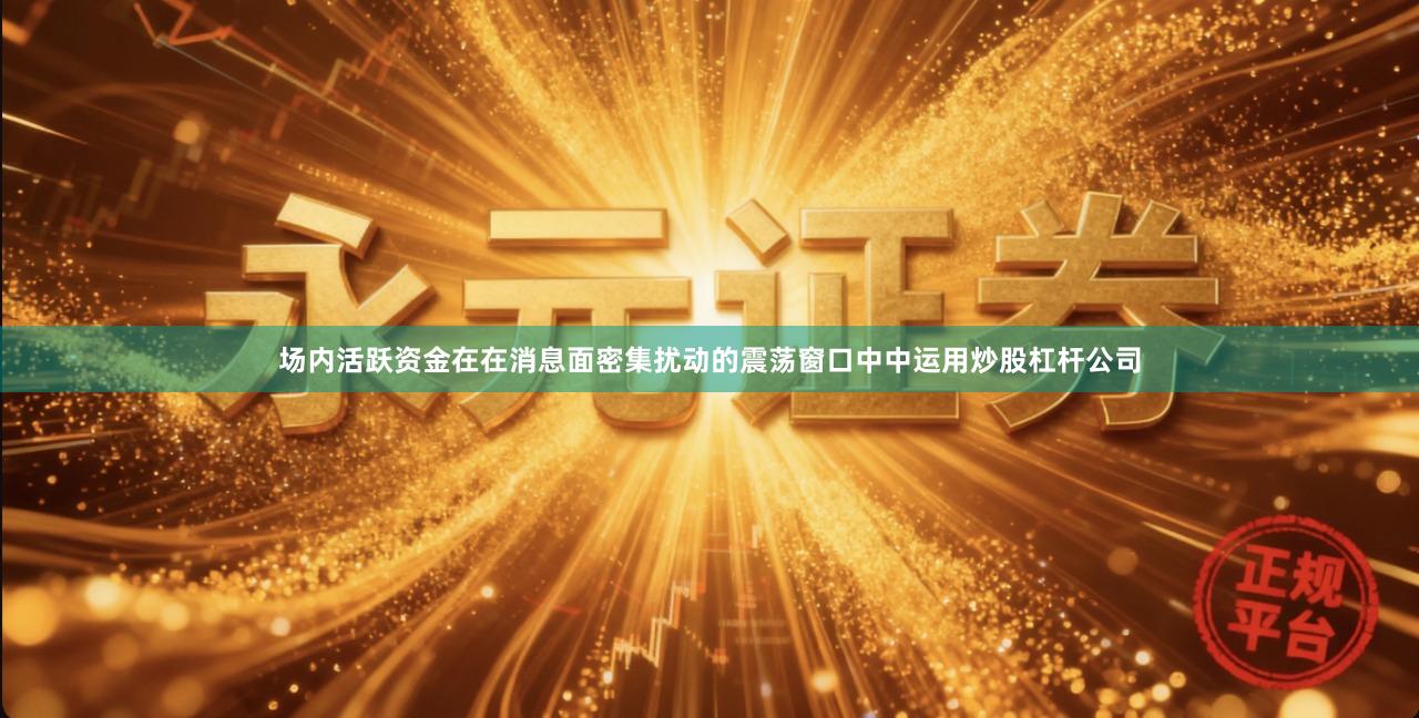 场内活跃资金在在消息面密集扰动的震荡窗口中中运用炒股杠杆公司